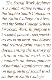 The Social Work Archives is a collaborative venture of the Sophia Smith Collection, the Smith College Archives, and the Smith College School for Social Work. Its purpose is to collect, preserve, and provide access to archival, oral history, and related print materials documenting the history of clinical social work with emphasis on developments of national significance and on the growth of social work studies at Smith College.